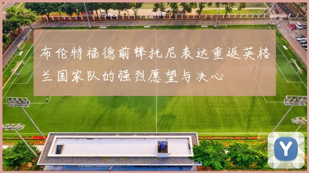 布伦特福德前锋托尼表达重返英格兰国家队的强烈愿望与决心